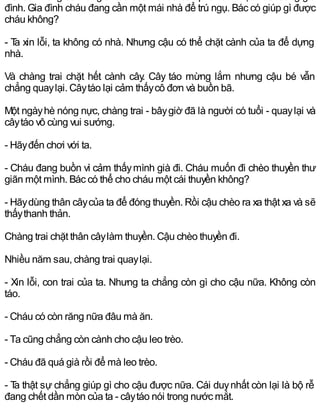 đình. Gia đình cháu đang cần một mái nhà để trú ngụ. Bác có giúp gì được
cháu không?
- Ta xin lỗi, ta không có nhà. Nhưng cậu có thể chặt cành của ta để dựng
nhà.
Và chàng trai chặt hết cành cây. Cây táo mừng lắm nhưng cậu bé vẫn
chẳng quaylại. Câytáo lại cảm thấycô đơn và buồn bã.
Một ngàyhè nóng nực, chàng trai - bâygiờ đã là người có tuổi - quaylại và
câytáo vô cùng vui sướng.
- Hãyđến chơi với ta.
- Cháu đang buồn vì cảm thấymình già đi. Cháu muốn đi chèo thuyền thư
giãn một mình. Bác có thể cho cháu một cái thuyền không?
- Hãydùng thân câycủa ta để đóng thuyền. Rồi cậu chèo ra xa thật xa và sẽ
thấythanh thản.
Chàng trai chặt thân câylàm thuyền. Cậu chèo thuyền đi.
Nhiều năm sau, chàng trai quaylại.
- Xin lỗi, con trai của ta. Nhưng ta chẳng còn gì cho cậu nữa. Không còn
táo.
- Cháu có còn răng nữa đâu mà ăn.
- Ta cũng chẳng còn cành cho cậu leo trèo.
- Cháu đã quá già rồi để mà leo trèo.
- Ta thật sự chẳng giúp gì cho cậu được nữa. Cái duynhất còn lại là bộ rễ
đang chết dần mòn của ta - câytáo nói trong nước mắt.
 