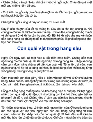 - Cháu chẳng cần gì nhiều, chỉ cần một chỗ ngồi nghỉ. Cháu đã quá mệt
mỏi sau những năm đã qua.
- Ôi, thế thì cái gốc câygià cỗi nàylà một nơi rất tốt cho cậu ngồi dựa vào và
nghỉ ngơi. Hãyđến đâyvới ta.
Chàng trai ngồi xuống và câytáo mừng rơi nước mắt.
Đây là câu chuyện của tất cả chúng ta. Cây táo là cha mẹ chúng ta. Khi
chúng ta còn trẻ, ta thích chơi với cha mẹ. Khi lớn lên, chúng ta bỏ họ mà đi
và chỉ quay trở về khi ta cần họ giúp đỡ. Bất kể khi nào cha mẹ vẫn luôn
sẵn sàng nâng đỡ chúng ta để ta được hạnh phúc. Ta phải sống sao cho
trọn đạo làm con.
Con quái vật trong hang sâu
Ngày xửa ngày xưa, có một hiệp sĩ rất thích mạo hiểm. Chàng đến một
ngôi làng có con quái vật rất khủng khiếp ở trong hang sâu. Hiệp sĩ dũng
cảm cam đoan rằng chàng sẽ giết con quái vật. Tất nhiên, ai cũng can
ngăn chàng, và họ kể lại rằng có nhiều hiệp sĩ dũng cảm khác cũng từng
xuống hang, nhưng không ai quaytrở ra cả.
Cầm theo một con dao găm, hiệp sĩ bám vào sợi dâyvà từ từ chui xuống
hang. Nhìn quanh, chàng thấy vài bộ xương của những người đi trước, ai
cũng cầm vũ khí trong taynhưng thật khó xác định tại sao họ lại chết.
Bỗng có tiếng động ở đằng sau. Và khi chàng hiệp sĩ quaylại thì thật ngạc
nhiên: con quái vật xuất hiện, chỉ nhỏ bằng con thỏ. Nó đang gào thét và
phun phì phì để ra oai. Chàng hiệp sĩ cầm dao găm lao theo, nhưng nhanh
nhưcắt, con "quái vật" nhảybổ vào một khe hang bên cạnh.
Tất nhiên, chàng lao theo, và thêm một ngạc nhiên nữa: Ởtrong khe hang
mà con "quái vật" lao vào, ngay trên nền đất, hàng đống vàng và kim
cương, nằm lăn lóc khắp nơi, còn con quái vật đã biến đâu mất. Quả là
một kho báu lớn và dễ dàng để có được. Chỉ cần một phần kho báu này
 