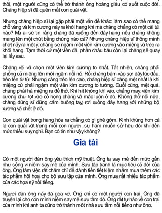 thôi, một người cũng có thể trở thành ông hoàng giàu có suốt cuộc đời.
Chàng hiệp sĩ đã quên mất con quái vật.
Nhưng chàng hiệp sĩ lại gặp phải một vấn đề khác: làm sao có thể mang
chỗ vàng và kim cương nàyra khỏi hang khi mà chàng chẳng có một cái túi
nào? Mà ai sẽ tin rằng chàng đã xuống đến đáy hang nếu chàng không
mang lên một chút bằng chứng nào cả? Nhưng chàng hiệp sĩ thông minh
chợt nảyra một ý: chàng sẽ ngậm một viên kim cương vào miệng và trèo ra
khỏi hang. Tạm thời cứ một viên đã, phần châu báu còn lại chàng sẽ quay
lại lấysau.
Chàng vội vã chọn một viên kim cương to nhất. Tất nhiên, chàng phải
phồng cả miệng lên mới ngậm nổi nó. Rồi chàng bám vào sợi dâylúc đầu,
trèo lên từ từ. Nhưng càng trèo lên cao, chàng hiệp sĩ càng mệt nhất là khi
miệng cứ phải ngậm một viên kim cương to tướng. Cuối cùng, mệt quá,
chàng phải há miệng ra để thở. Khi hít không khí vào, chẳng may, viên kim
cương chui tọt vào cổ họng chàng và mắc luôn ở đó. Không thở nổi nữa,
chàng dũng sĩ dũng cảm buông tay, rơi xuống đáy hang với những bộ
xương và chết ở đó.
Con quái vật trong hang hóa ra chẳng có gì ghê gớm. Kinh khủng hơn cả
là con quái vật trong mỗi con người: sự ham muốn sở hữu đôi khi đến
mức thiếu suynghĩ. Bạn có tin nhưvậykhông?
Gia tài
Có một người đàn ông yêu thích mỹ thuật. Ông ta say mê đến mức gần
như sống vì niềm saymê của mình. Sưu tập tranh là mục tiêu cả đời của
ông. Ông làm việc rất chăm chỉ để dành tiền tiết kiệm nhằm mua thêm các
tác phẩm hội họa cho bộ sưu tập của mình. Ông mua rất nhiều tác phẩm
của các họa sỹnổi tiếng.
Người đàn ông này đã góa vợ. Ông chỉ có một người con trai. Ông đã
truyền lại cho con mình niềm saymê sưu tầm đó. Ông rất tựhào về con trai
của mình khi anh ta cũng trở thành một nhà sưu tầm nổi tiếng nhưông.
 