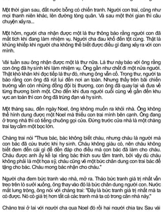 Một thời gian sau, đất nước bỗng có chiến tranh. Người con trai, cũng như
mọi thanh niên khác, lên đường tòng quân. Và sau một thời gian thì câu
chuyện xảyra...
Một hôm, người cha nhận được một lá thư thông báo rằng người con đã
mất tích khi đang làm nhiệm vụ. Người cha đau khổ đến tột cùng. Thật là
khủng khiếp khi người cha không thể biết được điều gì đang xảyra với con
mình.
Vài tuần sau ông nhận được một lá thư nữa. Lá thư nàybáo với ông rằng
con ông đã hysinh khi làm nhiệm vụ. Ông gần như chết đi một nửa người.
Thật khó khăn khi đọc tiếp lá thưđó, nhưng ông vẫn cố. Trong thư, người ta
báo rằng con ông đã rút lui đến nơi an toàn. Nhưng thấy trên bãi chiến
trường vẫn còn những đồng đội bị thương, con ông đã quaylại và đưa về
từng thương binh một. Cho đến khi đưa người cuối cùng về gần đến khu
vực an toàn thì con ông đã trúng đạn và hysinh.
Một tháng sau, đến ngày Noel, ông không muốn ra khỏi nhà. Ông không
thể hình dung được một Noel mà thiếu con trai mình bên cạnh. Ông đang
ở trong nhà thì có tiếng chuông gọi cửa. Đứng trước cửa nhà là một chàng
trai taycầm một bọc lớn.
Chàng trai nói "Thưa bác, bác không biết cháu, nhưng cháu là người mà
con bác đã cứu trước khi hy sinh. Cháu không giàu có, nên cháu không
biết đem đến cái gì để đền đáp cho điều mà con bác đã làm cho cháu.
Cháu được anh ấy kể lại rằng bác thích sưu tầm tranh, bởi vậy dù cháu
không phải là một họa sỹ, cháu cũng vẽ một bức chân dung con trai bác để
tặng cho bác. Cháu mong bác nhận cho cháu."
Người cha đem bức tranh vào nhà, mở ra. Tháo bức tranh giá trị nhất vẫn
treo trên lò sưởi xuống, ông thayvào đó là bức chân dung người con. Nước
mắt lưng tròng, ông nói với chàng trai: "Đâylà bức tranh giá trị nhất mà ta
có được. Nó có giá trị hơn tất cả các tranh mà ta có trong căn nhà này."
Chàng trai ở lại với người cha qua Noel đó rồi hai người chia tay. Sau vài
 