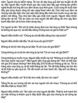 năm, người cha bị bệnh nặng. Tin tức về việc ông qua đời lan truyền đi rất
xa. Mọi người đều muốn tham gia vào cuộc bán đấu giá những tác phẩm
nghệ thuật mà ông đã sưu tầm được qua thời gian. Cuối cùng thì buổi bán
đấu giá cũng được công bố vào ngày Noel năm đó. Các nhà sưu tầm và
những nhà đại diện cho các viện bảo tàng đều háo hức muốn mua các tác
phẩm nổi tiếng. Tòa nhà bán đấu giá chật ních người. Người điều khiển
đứng lên và nói "Tôi xin cám ơn mọi người đã đến đông đủ như vậy. Bức
tranh đầu tiên sẽ là bức chân dung này..."
Có người la lên: "Đó chỉ là chân dung đứa con trai ông cụ thôi! Sao chúng
ta không bỏ qua nó, và bắt đầu bằng những bức có giá trị thật sự?"
Người điều khiển nói: "Chúng ta sẽ bắt đầu bằng bức nàytrước!"
Người điều khiển bắt đầu "Ai sẽ mua với giá $100?"
Không ai trả lời nên ông ta lại tiếp "Ai sẽ mua với giá $50?"
Cũng không có ai trả lời nên ông ta lại hỏi "Có ai mua với giá $40?"
Cũng không ai muốn mua. Người điều khiển lại hỏi "Không ai muốn trả giá
cho bức tranh nàysao?" Một người đàn ông già đứng lên "Anh có thể bán
với giá $10 được không?Anh thấyđấy, $10 là tất cả những gì tôi có. Tôi là
hàng xóm của ông cụ và tôi biết thằng bé đó. Tôi đã thấythằng bé lớn lên
và tôi thật sự yêu quýnó. Tôi rất muốn có bức tranh đó. Vậyanh có đồng ý
không?"
Người điều khiển nói "$10 lần thứnhất, lần thứnhì, bán!"
Tiếng ồn ào vui mừng nổi lên và mọi người nói với nhau: "Chúng ta có thể
bắt đầu thật sựđược rồi!".
Người điều khiển nói: "Xin cảm ơn mọi người đã đến. Thật là vinh hạnh khi
có mặt những vị khách quý ở đây. Buổi đấu giá của chúng ta sẽ dừng tại
đây!"
 