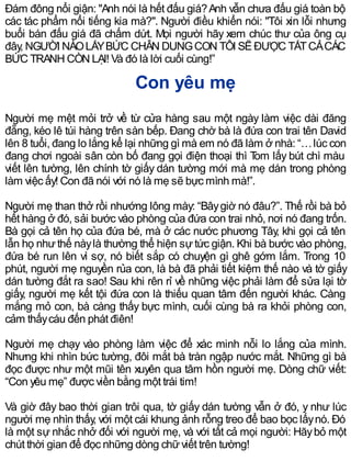 Đám đông nổi giận: "Anh nói là hết đấu giá?Anh vẫn chưa đấu giá toàn bộ
các tác phẩm nổi tiếng kia mà?". Người điều khiển nói: "Tôi xin lỗi nhưng
buổi bán đấu giá đã chấm dứt. Mọi người hãy xem chúc thư của ông cụ
đây, NGƯỜI NÀOLẤYBỨC CHÂN DUNGCON TÔI SẼĐƯỢC TẤTCẢCÁC
BỨC TRANH CÒN LẠI! Và đó là lời cuối cùng!”
Con yêu mẹ
Người mẹ mệt mỏi trở về từ cửa hàng sau một ngày làm việc dài đăng
đẵng, kéo lê túi hàng trên sàn bếp. Đang chờ bà là đứa con trai tên David
lên 8 tuổi, đang lo lắng kể lại những gì mà em nó đã làm ở nhà: “…lúc con
đang chơi ngoài sân còn bố đang gọi điện thoại thì Tom lấy bút chì màu
viết lên tường, lên chính tờ giấy dán tường mới mà mẹ dán trong phòng
làm việc ấy! Con đã nói với nó là mẹ sẽ bực mình mà!”.
Người mẹ than thở rồi nhướng lông mày: “Bâygiờ nó đâu?”. Thế rồi bà bỏ
hết hàng ở đó, sải bước vào phòng của đứa con trai nhỏ, nơi nó đang trốn.
Bà gọi cả tên họ của đứa bé, mà ở các nước phương Tây, khi gọi cả tên
lẫn họ như thế nàylà thường thể hiện sự tức giận. Khi bà bước vào phòng,
đứa bé run lên vì sợ, nó biết sắp có chuyện gì ghê gớm lắm. Trong 10
phút, người mẹ nguyền rủa con, là bà đã phải tiết kiệm thế nào và tờ giấy
dán tường đắt ra sao! Sau khi rên rỉ về những việc phải làm để sửa lại tờ
giấy, người mẹ kết tội đứa con là thiếu quan tâm đến người khác. Càng
mắng mỏ con, bà càng thấy bực mình, cuối cùng bà ra khỏi phòng con,
cảm thấycáu đến phát điên!
Người mẹ chạy vào phòng làm việc để xác minh nỗi lo lắng của mình.
Nhưng khi nhìn bức tường, đôi mắt bà tràn ngập nước mắt. Những gì bà
đọc được như một mũi tên xuyên qua tâm hồn người mẹ. Dòng chữ viết:
“Con yêu mẹ” được viền bằng một trái tim!
Và giờ đây bao thời gian trôi qua, tờ giấy dán tường vẫn ở đó, y như lúc
người mẹ nhìn thấy, với một cái khung ảnh rỗng treo để bao bọc lấynó. Đó
là một sự nhắc nhở đối với người mẹ, và với tất cả mọi người: Hãybỏ một
chút thời gian để đọc những dòng chữviết trên tường!
 