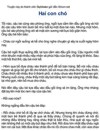 Truyện này do thành viên SkyMaster gửi đến Xitrum.net
Hai con chó
Tối nào, cậu bé cũng vào phòng ông, ngồi tựa cằm lên đầu gối ông và hỏi
đủ các câu trên trời dưới bể như bất kỳmột đứa bé nào. Nhưng một hôm,
câu bé vào phòng ông với vẻ mặt còn vương nét bực bội giận hờn.
Ông cậu bé liền bảo:
- Cháu cứ ngồi xuống và kể cho ông nghe chuyện gì xảyra suốt ngàyhôm
nay.
Cậu bé ngồi thụp xuống đất, lại tựa cằm vào đầu gối ông. Cậu ngước mắt
nhìn khuôn mặt nhiều nếp nhăn và phúc hậu của ông, rồi lặng lẽ khóc. Sau
một hồi thút thít, cậu bé mới kể:
- Hôm qua bố đưa cháu vào thành phố để bố bán hàng. Bố nói nếu cháu
ngoan và giúp bố gói đồ cho khách, bố sẽ mua cho cháu thứ gì cháu thích.
Cháu thích rất nhiều thứ ở thành phố, vì cháu chưa vào thành phố bao giờ.
Nhưng cuối cùng, cháu thấymột câybút bằng kim loại sáng loáng rất đẹp,
lại nhỏ gọn, nên bố mua cho cháu.
Nói đến đây, cậu bé tựa đầu vào đầu gối ông và im lặng. Ông nhẹ nhàng
đặt taylên mái tóc ram ráp của cậu bé:
- Rồi sao nữa?
Không ngẩng đầu lên cậu bé đáp:
- Rồi cháu chờ bố đi lấyxe chở cháu về. Nhưng trong khi cháu đứng chờ,
một bọn trẻ thành phố đi qua và thấy cháu. Chúng đi quanh và nói đủ
những điều không hay, rằng cháu thật là bẩn thỉu, nhà quê và ngu ngốc
nên không thể có một câybút đẹp như thế. Rồi đứa lớn nhất đẩycháu ngã
làm rơi cái bút. Một đứa khác chộp lấynó rồi chúng chạymất, còn vừa chạy
 