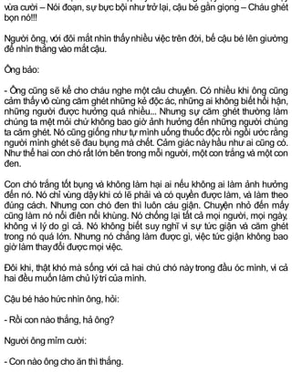 vừa cười – Nói đoạn, sựbực bội nhưtrở lại, cậu bé gằn giọng – Cháu ghét
bọn nó!!!
Người ông, với đôi mắt nhìn thấynhiều việc trên đời, bế cậu bé lên giường
để nhìn thẳng vào mắt cậu.
Ông bảo:
- Ông cũng sẽ kể cho cháu nghe một câu chuỵên. Có nhiều khi ông cũng
cảm thấyvô cùng căm ghét những kẻ độc ác, những ai không biết hối hận,
những người được hưởng quá nhiều... Nhưng sự căm ghét thường làm
chúng ta mệt mỏi chứ không bao giờ ảnh hưởng đến những người chúng
ta căm ghét. Nó cũng giống như tự mình uống thuốc độc rồi ngồi ước rằng
người mình ghét sẽ đau bụng mà chết. Cảm giác nàyhầu như ai cũng có.
Nhưthể hai con chó rất lớn bên trong mỗi người, một con trắng và một con
đen.
Con chó trắng tốt bụng và không làm hại ai nếu không ai làm ảnh hưởng
đến nó. Nó chỉ vùng dậykhi có lẽ phải và có quyền được làm, và làm theo
đúng cách. Nhưng con chó đen thì luôn cáu giận. Chuyện nhỏ đến mấy
cũng làm nó nổi điên nổi khùng. Nó chống lại tất cả mọi người, mọi ngày,
không vì lý do gì cả. Nó không biết suy nghĩ vì sự tức giận và căm ghét
trong nó quá lớn. Nhưng nó chẳng làm được gì, việc tức giận không bao
giờ làm thayđổi được mọi việc.
Đôi khi, thật khó mà sống với cả hai chú chó nàytrong đầu óc mình, vì cả
hai đều muốn làm chủ lýtrí của mình.
Cậu bé háo hức nhìn ông, hỏi:
- Rồi con nào thắng, hả ông?
Người ông mỉm cười:
- Con nào ông cho ăn thì thắng.
 
