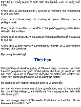 trầm thế sự, chúng ta phải có đủ trí phấn đấu ngõ hầu vươn lên trong cuộc
sống.
Chúng ta sẽ có sức dũng mãnh, vì cuộc đời có những trở ngại khiến chúng
ta phải đấu tranh.
Chúng ta sẽ có trí tuệ, vì cuộc đời có những vấn đề nan giải khiến chúng ta
phải giải quyết.
Chúng ta sẽ có can đảm, vì cuộc đời có những chông gai nguyhiểm khiến
chúng ta phải vượt qua.
Chúng ta sẽ có lòng từ bi, vì cuộc đời có những kẻ bất hạnh để cho chúng
ta giúp đỡ.
Chúng ta sẽ có thịnh vượng, vì cuộc đời tạo ra những trí óc và bắp thịt khiến
chúng ta phải vận dụng.
Bạn có nghĩ vậykhông?
Tình bạn
Hai người bạn đi trên đường vắng vẻ. Đến một đoạn, họ có một cuộc tranh
luận khá gaygắt và một người đã không kiềm chế được giơ taytát vào mặt
bạn mình. Người kia bị đau nhưng không hề nói một lời.Anh viết trên cát:
"Hôm nay, người bạn thân nhất của tôi đã tát vào mặt tôi".
Họ tiếp tục đi, đến một con sông, họ dừng lại và tắm ở đấy.
Anh bạn kia không may bị vọp bẻ và suýt chết đuối, may mà được người
bạn cứu. Khi hết hoảng sợ, anh viết lên đá: "Hôm nay, người bạn thân nhất
đã cứu sống tôi".
Anh bạn kia ngạc nhiên hỏi: "Tại sao khi tôi đánh anh, anh viết trên cát, còn
bâygiờ anh lại viết trên đá?"
 