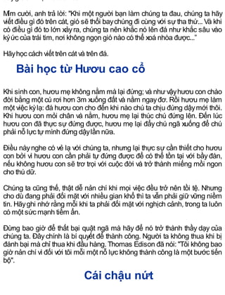 Mỉm cười, anh trả lời: "Khi một người bạn làm chúng ta đau, chúng ta hãy
viết điều gì đó trên cát, gió sẽ thổi baychúng đi cùng với sựtha thứ... Và khi
có điều gì đó to lớn xảyra, chúng ta nên khắc nó lên đá như khắc sâu vào
kýức của trái tim, nơi không ngọn gió nào có thể xoá nhòa được...”
Hãyhọc cách viết trên cát và trên đá.
Bài học từ Hươu cao cổ
Khi sinh con, hươu mẹ không nằm mà lại đứng; và nhưvậyhươu con chào
đời bằng một cú rơi hơn 3m xuống đất và nằm ngayđơ. Rồi hươu mẹ làm
một việc kỳlạ: đá hươu con cho đến khi nào chú ta chịu đứng dậymới thôi.
Khi hươu con mỏi chân và nằm, hươu mẹ lại thúc chú đứng lên. Đến lúc
hươu con đã thực sự đứng được, hươu mẹ lại đẩychú ngã xuống để chú
phải nỗ lực tựmình đứng dậylần nữa.
Điều nàynghe có vẻ lạ với chúng ta, nhưng lại thực sự cần thiết cho hươu
con bởi vì hươu con cần phải tự đứng được để có thể tồn tại với bầyđàn,
nếu không hươu con sẽ trơ trọi với cuộc đời và trở thành miếng mồi ngon
cho thú dữ.
Chúng ta cũng thế, thật dễ nản chí khi mọi việc đều trở nên tồi tệ. Nhưng
cho dù đang phải đối mặt với nhiều gian khổ thì ta vẫn phải giữ vững niềm
tin. Hãyghi nhớ rằng mỗi khi ta phải đối mặt với nghịch cảnh, trong ta luôn
có một sức mạnh tiềm ẩn.
Đừng bao giờ để thất bại quật ngã mà hãy để nó trở thành thầy dạy của
chúng ta. Đâychính là bí quyết để thành công. Người ta không thua khi bị
đánh bại mà chỉ thua khi đầu hàng. Thomas Edison đã nói: "Tôi không bao
giờ nản chí vì đối với tôi mỗi một nỗ lực không thành công là một bước tiến
bộ".
Cái chậu nứt
 