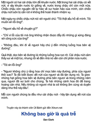 Một người có hai cái chậu lớn để khuân nước. Một trong hai cái chậu có vết
nứt, vì vậy khuân nước từ giếng về, nước trong chậu chỉ còn một nửa.
Chiếc chậu còn nguyên rất tự hào về sự hoàn hảo của mình, còn chiếc
chậu nứt luôn bị cắn rứt vì không thể hoàn thành nhiệm vụ.
Một ngàynọ chiếc chậu nứt nói với người chủ: "Tôi thật xấu hổ về mình. Tôi
muốn xin lỗi ông!".
- "Ngươi xấu hổ về chuyện gì?"
- "Chỉ vì lỗi của tôi mà ông không nhận được đầy đủ những gì xứng đáng
với công sức của ông!"
- "Không đâu, khi đi về ngươi hãy chú ý đến những luống hoa bên vệ
đường".
Quả thật, dọc bên vệ đường là những luống hoa rực rỡ. Cái chậu nứt cảm
thấyvui vẻ một lúc, nhưng rồi về đến nhà nó vẫn còn chỉ phân nửa nước.
- "Tôi xin lỗi ông!"
- "Ngươi không chú ý rằng hoa chỉ mọc bên này đường, phía của ngươi
thôi sao? Ta đã biết được vết nứt của ngươi và đã tận dụng nó. Ta gieo
những hạt giống hoa bên vệ đường phía bên ngươi và trong những năm
qua, ngươi đã vui tưới cho chúng. Ta hái những cánh hoa đó để trang
hoàng căn nhà. Nếu không có ngươi nhà ta sẽ không ấm cúng và duyên
dáng nhưthế nàyđâu".
Mỗi con người chúng ta đều như cái chậu nứt - hãy tận dụng vết nứt của
mình.
Truyện này do thành viên Út Bảnh gửi đến Xitrum.net
Không bao giờ là quá trễ
Dan Clark
 
