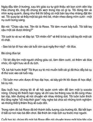 Ngàyđầu tiên ở trường, sau khi giáo sư tự giới thiệu với bọn sinh viên lớp
Hóa chúng tôi, ông đố chúng tôi xem trong lớp có gì lạ. Tôi đứng lên và
nhìn xung quanh, đang như thế thì bỗng có một bàn taynhẹ nhàng đặt lên
vai. Tôi quaylại và thấymột bà già nhỏ bé, nhăn nheo đang mỉm cười - một
nụ cười bừng sáng.
Bà nói: "Chào cậu trai. Tên tôi là Rose. Tôi tám mươi bảy tuổi. Tôi bắt tay
cậu một cái được không?"
Tôi cười to và vui vẻ đáp lại: "Dĩ nhiên rồi!" và thế là bà cụ bắt taytôi một cái
rõ chặt.
- Sao bà lại đi học vào cái tuổi còn quá ngâythơ này? - tôi đùa.
Bà cũng đùa lại:
- Tôi tới đâytìm một người chồng giàu có, làm đám cưới, có thêm vài đứa
nhóc, rồi nghỉ hưu và đi du lịch.
"Ối, bà hài hước thật!" Tôi thực sự tò mò muốn biết cái gì đã thúc đẩybà cụ
đi thửsức vào cái tuổi này.
- Tôi luôn mơ ước được đi học đại học, và bâygiờ thì tôi được đi học đây!,
bà cụ nói.
Sau buổi học, chúng tôi đi về hội quán sinh viên để làm một ly socola
nóng. Chúng tôi thành bạn ngay, và chỉ sau ba tháng sau là đã cùng nhau
tan lớp, trên đường về nói chuyện với nhau không dứt. Tôi luôn luôn thích
thú lắng nghe "cỗ máythời gian" này, nghe bà chia sẻ những kinh nghiệm
và những triết lýthâm thúyvề cuộc đời.
Trong năm đó bà Rose đã trở thành biểu tượng của trường tôi. Bà kết bạn
ở bất cứnơi nào bà đến chơi. Bà thích ăn mặc lịch sựtrước mọi người.
Cuối học kỳ, chúng tôi mời bà Rose đến nói chuyện trong một bữa tiệc của
 