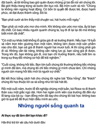 đội banh, và tôi không bao giờ quên được những gì bà đã nói với chúng tôi.
Bà giới thiệu trang trọng và bước lên bục nói. Bà mỉm cười và nói: "Chúng
ta không nên ngừng hoạt động. Có bốn bí quyết để được trẻ, được hạnh
phúc, và đạt được thành công. Ðó là:
"Bạn phải cười và tìm thấymột chuyện vui, hài hước mỗi ngày."
"Bạn phải có một ước mơ cho mình. Khi không còn ước mơ nữa, ấylà bạn
đã chết. Có bao nhiêu người quanh chúng ta, tuyđi đi lại lại đó mà không
biết mình đã chết".
"Có một sựkhác biệt khổng lồ giữa già đi và trưởng thành. Nếu bạn 19 tuổi
và nằm trọn trên giường trọn một năm, không làm được một sản phẩm
nào cho đời, bạn sẽ già đi thành người hai mươi tuổi.Ai thì cũng phải già
đi cả. Không cần tài năng, không cần năng lực gì, bạn cũng già đi được.
Trong khi đó, bạn không già đi, mà bạn chỉ trưởng thành, nếu biết tìm ra
trong sựthayđổi những cơ hội để trải nghiệm."
"Cuối cùng, không hối tiếc. Bọn lớn tuổi chúng tôi thường không tiếc những
gì mình đã làm, mà chúng tôi chỉ tiếc những gì mình chưa làm. Chỉ những
người còn mang hối tiếc mới là người sợ chết."
Bà kết thúc bằng cách hát cho chúng tôi nghe bài "Ðóa hồng". Bà "thách"
chúng tôi học thuộc lời ca và sống nhưlời bài hát đó.
Rồi một cuối năm, trước lễ tốt nghiệp chừng một tuần, bà Rose ra đi thanh
thản sau một giấc ngủ dài. Hơn hai ngàn sinh viên của trường đã đến dự
lễ tang của bà cụ - bạn đồng môn đã dạycho chúng tôi bài học: không bao
giờ là quá trễ để thực hiện điều mình ao ước.
Những người sống quanh ta
Ai thực sự đã làmđời bạnkhác đi?
Hãythửtrả lời vài câu hỏi dưới đây:
 