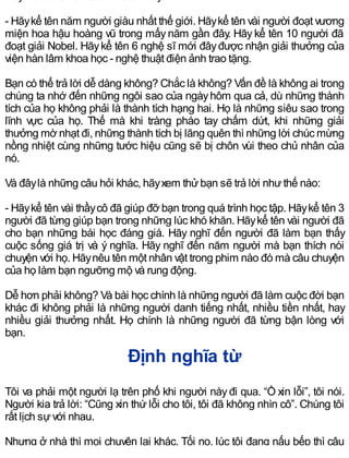 - Hãykể tên năm người giàu nhất thế giới. Hãykể tên vài người đoạt vương
miện hoa hậu hoàng vũ trong mấy năm gần đây. Hãy kể tên 10 người đã
đoạt giải Nobel. Hãykể tên 6 nghệ sĩ mới đâyđược nhận giải thưởng của
viện hàn lâm khoa học - nghệ thuật điện ảnh trao tặng.
Bạn có thể trả lời dễ dàng không? Chắc là không? Vấn đề là không ai trong
chúng ta nhớ đến những ngôi sao của ngàyhôm qua cả, dù những thành
tích của họ không phải là thành tích hạng hai. Họ là những siêu sao trong
lĩnh vực của họ. Thế mà khi tràng pháo tay chấm dứt, khi những giải
thưởng mờ nhạt đi, những thành tích bị lãng quên thì những lời chúc mừng
nồng nhiệt cùng những tước hiệu cũng sẽ bị chôn vùi theo chủ nhân của
nó.
Và đâylà những câu hỏi khác, hãyxem thửbạn sẽ trả lời nhưthế nào:
- Hãykể tên vài thầycô đã giúp đỡ bạn trong quá trình học tập. Hãykể tên 3
người đã từng giúp bạn trong những lúc khó khăn. Hãykể tên vài người đã
cho bạn những bài học đáng giá. Hãy nghĩ đến người đã làm bạn thấy
cuộc sống giá trị và ý nghĩa. Hãy nghĩ đến năm người mà bạn thích nói
chuyện với họ. Hãynêu tên một nhân vật trong phim nào đó mà câu chuyện
của họ làm bạn ngưỡng mộ và rung động.
Dễ hơn phải không? Và bài học chính là những người đã làm cuộc đời bạn
khác đi không phải là những người danh tiếng nhất, nhiều tiền nhất, hay
nhiều giải thưởng nhất. Họ chính là những người đã từng bận lòng với
bạn.
Định nghĩa từ
Tôi va phải một người lạ trên phố khi người nàyđi qua. “Ồ xin lỗi”, tôi nói.
Người kia trả lời: “Cũng xin thứ lỗi cho tôi, tôi đã không nhìn cô”. Chúng tôi
rất lịch sựvới nhau.
Nhưng ở nhà thì mọi chuyện lại khác. Tối nọ, lúc tôi đang nấu bếp thì cậu
 