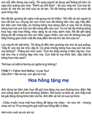 con trai đến đứng sau lưng. Tôi quayngười và đụng vào thằng bé làm nó
ngã chúi xuống sàn nhà. “Tránh xa chỗ khác” - tôi cau màynói. Con trai tôi
bước đi, trái tim bé nhỏ của nó vỡ tan. Tôi đã không nhận ra là mình đã
quá nóng nảy.
Khi đã lên giường tôi nghe một giọng nói thì thầm: “Khi đối xử với người lạ
con rất lịch sự, nhưng với con mình con đã không làm như vậy. Hãy đến
tìm trên sàn nhà bếp, có những bông hoa đang nằm ở cửa. Đó là những
bông hoa mà con trai con đã mang đến cho con. Tựnó hái lấynhững bông
hoa này: nào hoa hồng, màu vàng và cả màu xanh nữa. Nó đã yên lặng
đứng đó để mang lại cho con điều ngạc nhiên, còn con thì không bao giờ
thấynhững giọt nước mắt đã chảyđẫm lên trái tim bé nhỏ của nó”.
Lúc nàythì tôi bật khóc. Tôi lặng lẽ đến bên giường con trai và quỳxuống:
“Dậyđi, con trai bé nhỏ, dậyđi. Có phải những bông hoa nàycon hái cho
mẹ không?”. Thằng bé mỉm cười: “Con tìm thấychúng ở trên câykia. Con
hái cho mẹ vì chúng đẹp như mẹ. Con biết là mẹ thích lắm, đặc biệt là
bông hoa màu xanh”.
Thế bạn có biết từfamilycó nghĩa là gì không?
FAMILY=Father And Mother, I Love You!
(Gia đình =Ba và mẹ, con yêu ba mẹ)
Hoa hồng tặng mẹ
Anh dừng lại tiệm bán hoa để gửi hoa tặng mẹ qua đường bưu điện. Mẹ
anh sống cách chỗ anh khoảng 300km. Khi bước ra khỏi xe, anh thấymột
bé gái đang đứng khóc bên vỉa hè. Anh đến và hỏi nó sao lại khóc.
- Cháu muốn mua một hoa hồng để tặng mẹ cháu - nó nức nở - nhưng
cháu chỉ có 75 xu trong khi giá một hoa hồng đến 2 đôla.
Anh mỉm cười và nói với nó:
 