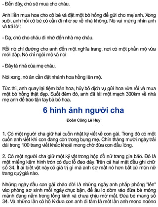 - Đến đây, chú sẽ mua cho cháu.
Anh liền mua hoa cho cô bé và đặt một bó hồng để gửi cho mẹ anh. Xong
xuôi, anh hỏi cô bé có cần đi nhờ xe về nhà không. Nó vui mừng nhìn anh
và trả lời:
- Dạ, chú cho cháu đi nhờ đến nhà mẹ cháu.
Rồi nó chỉ đường cho anh đến một nghĩa trang, nơi có một phần mộ vừa
mới đắp. Nó chỉ ngôi mộ và nói:
- Đâylà nhà của mẹ cháu.
Nói xong, nó ân cần đặt nhánh hoa hồng lên mộ.
Tức thì, anh quaylại tiệm bán hoa, hủybỏ dịch vụ gửi hoa vừa rồi và mua
một bó hồng thật đẹp. Suốt đêm đó, anh đã lái một mạch 300km về nhà
mẹ anh để trao tận taybà bó hoa.
6 hình ảnh người cha
Đoàn Công Lê Huy
1. Có một người cha giữ hai cuốn nhật kýviết về con gái. Trong đó có một
cuốn anh viết khi con đang còn trong bụng mẹ. Chín tháng mười ngàytrải
dài trong 100 trang viết khắc khoải mong chờ đứa con đầu lòng.
2. Có một người cha giữ một kỷ vật trong hộp đồ nữ trang gia bảo. Đó là
một miếng kẽm hình tròn có đục lỗ đeo dây. Trên cả hai mặt đều ghi chữ
số 34. Ít ai biết vật nàycó giá trị gì mà anh sợ mất nó hơn bất cứ món nữ
trang quýgiá nào.
Những ngày đầu con gái chào đời là những ngày anh phấp phỏng "lẻn"
vào phòng sơ sinh mỗi ngày chục bận, để âu lo dòm vào đứa bé mỏng
mảnh đang nằm trong lồng kính và chưa chịu mở mắt. Đứa bé mang số
34. Và những lần cô hộ lýđưa con anh đi tắm là một lần anh mong ngóng
 