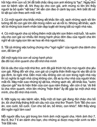 hồi hộp nhìn con số 34 để biết chắc rằng con anh không bị "lạc". Ngàyđón
con từ bệnh viện về, khi thay áo cho con gái, anh mừng rú lên khi thấy
người ta bỏ quên "vật báu" 34 vẫn còn đeo ở cánh taycon.Anh biết đó sẽ
là vật quí còn theo anh mãi mãi.
3. Có một người cha khắc những vết khắc lên cột, vạch những vạch vôi lên
tường để đo con gái lớn dần trong niềm vui và nỗi lo. Những vết khắc, vạch
vôi là những bức tranh nhân bản đẹp tuyệt vời trong bất cứngôi nhà nào.
4. Có một người cha cứtrồng thêm một câykhi con thêm một tuổi. Và vườn
câycho con gái cứ nhiều lên trong hạnh phúc đớn đau của người cha khi
nghĩ về cái ngàycon lên xe hoa về nhà người khác.
5. Tất cả những việc tưởng chừng như"ngớ ngẩn" của người cha dành cho
con, để làm gì?
Để một ngày kia con về cùng hạnh phúc
Ba đôi lúc nhìn quanh cho đỡnhớnhà mình
Đó là câu thơ của một nhà thơ, anh đã giải thích hộ cho mọi người cha yêu
con gái. Rằng đối với cha, con gái có ýnghĩa thân thiết ngự trị vào tất cả là
gia đình, là ngôi nhà. Đến mức nếu không còn có con trong ngôi nhà này
thì có nghĩa là ngôi nhà cũng không còn, đã xa lạ như nhà của người khác
mất rồi. Maymắn sao những kỷvật kia, những vạch vôi, vết khắc kia, "vườn
cây-con gái" kia là hiện thân của con qua năm tháng, vẫn còn ở lại. Và thế
là cha nhìn quanh, nhìn lên những "hiện thân" ấyđể gặp lại một chút nhà
mình, cho đỡ nhớ nhà mình.
6. Một ngày nọ vào bệnh viện, thấy một cô bạn gái đang đút cháo cho bố
ăn, tôi chợt thấythảng thốt với câu nói của nhà thơ Thanh Tịnh "Bố cho con
ăn, con cười, bố cười. Con cho bố ăn, bố khóc, con khóc". Mới thấy vòng
đời ngắn ngủi làm sao!
Mỗi người đều lưu giữ trong tim hình ảnh một người cha. Hình ảnh thứ 7,
thứ 8, thứ 7 tỉ xin dành cho bạn, cho những ai được maymắn sinh ra trên
Trái Đất này.
 