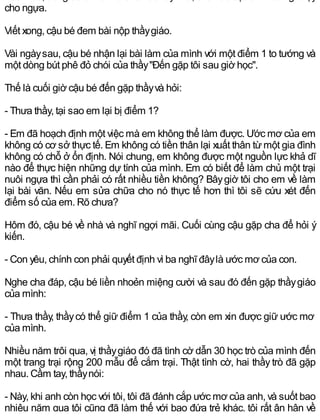 cho ngựa.
Viết xong, cậu bé đem bài nộp thầygiáo.
Vài ngàysau, cậu bé nhận lại bài làm của mình với một điểm 1 to tướng và
một dòng bút phê đỏ chói của thầy"Đến gặp tôi sau giờ học".
Thế là cuối giờ cậu bé đến gặp thầyvà hỏi:
- Thưa thầy, tại sao em lại bị điểm 1?
- Em đã hoạch định một việc mà em không thể làm được. Ước mơ của em
không có cơ sở thực tế. Em không có tiền thân lại xuất thân từmột gia đình
không có chỗ ở ổn định. Nói chung, em không được một nguồn lực khả dĩ
nào để thực hiện những dự tính của mình. Em có biết để làm chủ một trại
nuôi ngựa thì cần phải có rất nhiều tiền không? Bâygiờ tôi cho em về làm
lại bài văn. Nếu em sửa chữa cho nó thực tế hơn thì tôi sẽ cứu xét đến
điểm số của em. Rõ chưa?
Hôm đó, cậu bé về nhà và nghĩ ngợi mãi. Cuối cùng cậu gặp cha để hỏi ý
kiến.
- Con yêu, chính con phải quyết định vì ba nghĩ đâylà ước mơ của con.
Nghe cha đáp, cậu bé liền nhoẻn miệng cười và sau đó đến gặp thầygiáo
của mình:
- Thưa thầy, thầycó thể giữ điểm 1 của thầy, còn em xin được giữ ước mơ
của mình.
Nhiều năm trôi qua, vị thầygiáo đó đã tình cờ dẫn 30 học trò của mình đến
một trang trại rộng 200 mẫu để cắm trại. Thật tình cờ, hai thầy trò đã gặp
nhau. Cầm tay, thầynói:
- Này, khi anh còn học với tôi, tôi đã đánh cắp ước mơ của anh, và suốt bao
nhiêu năm qua tôi cũng đã làm thế với bao đứa trẻ khác, tôi rất ân hận về
 