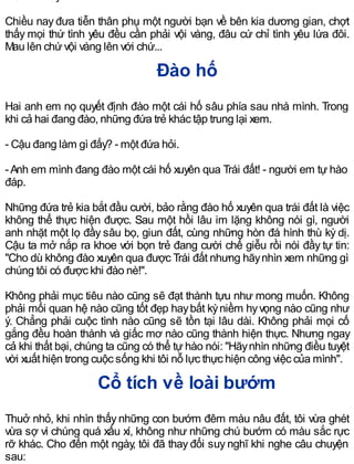 Chiều nay đưa tiễn thân phụ một người bạn về bên kia dương gian, chợt
thấy mọi thứ tình yêu đều cần phải vội vàng, đâu cứ chỉ tình yêu lứa đôi.
Mau lên chứvội vàng lên với chứ...
Đào hố
Hai anh em nọ quyết định đào một cái hố sâu phía sau nhà mình. Trong
khi cả hai đang đào, những đứa trẻ khác tập trung lại xem.
- Cậu đang làm gì đấy? - một đứa hỏi.
-Anh em mình đang đào một cái hố xuyên qua Trái đất! - người em tự hào
đáp.
Những đứa trẻ kia bắt đầu cười, bảo rằng đào hố xuyên qua trái đất là việc
không thể thực hiện được. Sau một hồi lâu im lặng không nói gì, người
anh nhặt một lọ đầy sâu bọ, giun đất, cùng những hòn đá hình thù kỳ dị.
Cậu ta mở nắp ra khoe với bọn trẻ đang cười chế giễu rồi nói đầy tự tin:
"Cho dù không đào xuyên qua được Trái đất nhưng hãynhìn xem những gì
chúng tôi có được khi đào nè!".
Không phải mục tiêu nào cũng sẽ đạt thành tựu như mong muốn. Không
phải mối quan hệ nào cũng tốt đẹp haybất kỳniềm hyvọng nào cũng như
ý. Chẳng phải cuộc tình nào cũng sẽ tồn tại lâu dài. Không phải mọi cố
gắng đều hoàn thành và giấc mơ nào cũng thành hiện thực. Nhưng ngay
cả khi thất bại, chúng ta cũng có thể tự hào nói: "Hãynhìn những điều tuyệt
vời xuất hiện trong cuộc sống khi tôi nỗ lực thực hiện công việc của mình".
Cổ tích về loài bướm
Thuở nhỏ, khi nhìn thấy những con bướm đêm màu nâu đất, tôi vừa ghét
vừa sợ vì chúng quá xấu xí, không như những chú bướm có màu sắc rực
rỡ khác. Cho đến một ngày, tôi đã thay đổi suy nghĩ khi nghe câu chuyện
sau:
 