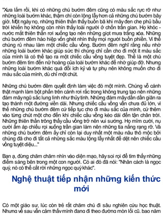 "Xưa lắm rồi, khi có những chú bướm đêm cũng có màu sắc rực rỡ như
những loài bướm khác, thậm chí còn lộng lẫyhơn cả những chú bướm bây
giờ. Một ngàynọ, những thiên thần thấybuồn bã khi mâyđen che phủ bầu
trời khiến họ không còn nhìn thấy loài người ở chốn trần gian. Họ khóc -
nước mắt thiên thần rơi xuống tạo nên những giọt mưa trắng xóa. Những
chú bướm đêm hào hiệp vốn ghét nhìn thấymọi người buồn phiền. Vì thế
chúng rủ nhau làm một chiếc cầu vồng. Bướm đêm nghĩ rằng nếu nhờ
những loài bướm khác giúp sức thì chúng chỉ cần cho đi một ít màu sắc
của mình là có thể tạo ra một chiếc cầu vồng tuyệt đẹp. Thế là một chú
bướm đêm tìm đến nữ hoàng của loài bướm khác để nhờ giúp đỡ. Nhưng
những loài bướm khác quá đỗi ích kỷ và tự phụ nên không muốn cho đi
màu sắc của mình, dù chỉ một chút.
Những chú bướm đêm quyết định làm việc đó một mình. Chúng vỗ cánh
thật mạnh làm bột phấn trên cánh rơi rắc trong không trung tạo nên những
đám mâyngũ sắc lung linh nhưthủytinh. Những đám mâydần dần giãn ra
tạo thành một đường viền dài. Nhưng chiếc cầu vồng vẫn chưa đủ lớn, vì
thế những chú bướm đêm cứ tiếp tục cho đi màu sắc của mình, cứ thêm
vào từng chút một cho đến khi chiếc cầu vồng kéo dài đến tận chân trời.
Những thiên thần trông thấycầu vồng trở nên vui sướng. Họ mỉm cười, nụ
cười ấm áp chiếu rọi xuống trần gian làm nên những tia nắng rạng rỡ. Và
những chú bướm đêm ấy chỉ còn lại duy nhất một màu nâu thô mộc bởi
chúng đã cho đi tất cả những sắc màu lộng lẫynhất để dệt nên chiếc cầu
vồng tuyệt diệu..."
Bạn ạ, đừng chăm chăm nhìn vào diện mạo, hãysoi rọi để tìm thấynhững
điểm sáng bên trong một con người. Có ai đó đã nói: "Nhân cách là ngọc
quý, nó có thể cắt rời những ngọc quýkhác".
Nghệ thuật tiếp nhận những kiến thức
mới
Có một giáo sư, lúc còn trẻ rất chăm chú đi sâu nghiên cứu học thuật.
Nhưng về sau vẫn cảm thấymình đang đi theo đường mòn lối cũ, bao năm
 