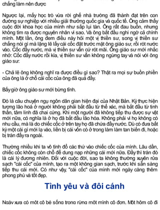 chẳng làm nên được
Ngược lại, mấy học trò vừa rời ghế nhà trường đã thành đạt trên con
đường sự nghiệp với nhiều giải thưởng quốc gia và quốc tế. Ông cảm thấy
cuộc đời khoa học của mình như sắp lụi tàn. Ông rất đau buồn, nhưng
không tìm ra được nguyên nhân vì sao. Và ông bắt đầu nghi ngờ cả chính
mình. Một lần, ông đem điều này hỏi một vị thiền sư, song vị thiền sư
chẳng nói gì mà lặng lẽ lấycái cốc đặt trước mặt ông giáo sư, rồi rót nước
vào. Cốc đầy nước, mà vị thiền sư vẫn cứ rót mãi. Ông giáo sư mới nhắc
nhở: Cốc đầynước rồi kìa, vị thiền sư vẫn không ngừng tayvà nói với ông
giáo sư:
- Chả lẽ ông không nghĩ ra được điều gì sao? Thật ra mọi sự buồn phiền
của ông là ở chỗ cái cốc của ông đã quá đầy.
Bấygiờ ông giáo sưmới bừng tỉnh.
Đó là câu chuyện ngụ ngôn dân gian hiện đại của Nhật Bản. Kỳthực hiện
tượng lão hoá ở người không phải bắt đầu từ thể xác, mà bắt đầu từ tinh
thần, tâm linh đã chai cứng. Khi một người đã không tiếp thu được sự vật
mới nữa, có nghĩa là ở họ đã bắt đầu lão hóa. Không phải vì họ không có
nhu cầu, mà là do chiếc cốc ở trên tayhọ đã chứa đầynước. Dù có đưa bất
kỳmột cái gì mới lạ vào, liền bị cái vốn có ở trong làm làm tan biến đi, hoặc
bị tràn đẩyra ngoài.
Thường nhiều khi ta vô tình đổ các thứ vào chiếc cốc của mình. Lâu dần,
chiếc cốc không còn chỗ để dung nạp những cái mới nữa. Đầythì tràn đó
là cái lý đương nhiên. Đối với cuộc đời, sao ta không thường xuyên rửa
sạch "cái cốc" của mình, tạo ra một không gian sạch, trước khi sẵn sàng
tiếp thu cái mới. Có như vậy, "cái cốc" của mình mới ngày càng thêm
phong phú và tốt đẹp.
Tình yêu và đôi cánh
Ngày xưa có một cô bé sống trong rừng một mình cô đơn. Một hôm cô đi
 