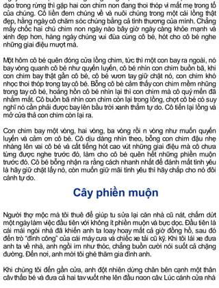dạo trong rừng thì gặp hai con chim non đang thoi thóp vì mất mẹ trong tổ
của chúng. Cô liền đem chúng về và nuôi chúng trong một cái lồng thật
đẹp, hằng ngàycô chăm sóc chúng bằng cả tình thương của mình. Chẳng
mấy chốc hai chú chim non ngày nào bây giờ ngày càng khỏe mạnh và
xinh đẹp hơn, hàng ngày chúng vui đùa cùng cô bé, hót cho cô bé nghe
những giai điệu mượt mà.
Một hôm cô bé quên đóng cửa lồng chim, tức thì một con bayra ngoài, nó
bayvòng quanh cô bé như quyến luyến, cô bé nhìn con chim buồn bã, khi
con chim bay thật gần cô bé, cô bé vươn tay giữ chặt nó, con chim khó
nhọc thoi thóp trong taycô bé. Bỗng cô bé cảm thấycon chim mềm nhũng
trong taycô bé, hoảng hồn cô bé nhìn lại thì con chim mà cô quýmến đã
nhắm mắt. Cô buồn bã nhìn con chim còn lại trong lồng, chợt cô bé có suy
nghĩ nó cần phải được baylên bầu trời xanh thẳm tự do. Cô tiến lại lồng và
mở cửa thả con chim còn lại ra.
Con chim bay một vòng, hai vòng, ba vòng rồi n vòng như muốn quyến
luyến và cảm ơn cô bé. Cô dịu dàng nhìn theo, bỗng con chim đậu nhẹ
nhàng lên vai cô bé và cất tiếng hót cao vút những giai điệu mà cô chưa
từng được nghe trước đó, làm cho cô bé quên hết những phiền muộn
trước đó. Cô bé bỗng nhận ra rằng cách nhanh nhất để đánh mất tình yêu
là hãygiữ chặt lấynó, còn muốn giữ mãi tình yêu thì hãychắp cho nó đôi
cánh tựdo.
Cây phiền muộn
Người thợ mộc mà tôi thuê để giúp tu sửa lại căn nhà cũ nát, chấm dứt
một ngàylàm việc đầu tiên với không ít phiền muộn và bực dọc. Đầu tiên là
cái mái ngói nhà đã khiến anh ta loay hoay mất cả giờ đồng hồ, sau đó
đến trò “đình công” của cái máycưa và chiếc xe tải cũ kỹ. Khi tôi lái xe đưa
anh ta về nhà, anh ngồi im như thóc, chẳng buồn cười nói suốt cả chặng
đường. Đến nơi, anh mời tôi ghé thăm gia đình anh.
Khi chúng tôi đến gần cửa, anh đột nhiên dừng chân bên cạnh một thân
câythấp bé và đưa cả hai tayvuốt nhẹ lên đầu ngọn cây. Lúc cánh cửa nhà
 