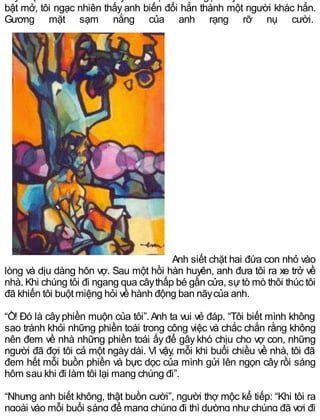 bật mở, tôi ngạc nhiên thấy anh biến đổi hẳn thành một người khác hẳn.
Gương mặt sạm nắng của anh rạng rỡ nụ cười.
Anh siết chặt hai đứa con nhỏ vào
lòng và dịu dàng hôn vợ. Sau một hồi hàn huyên, anh đưa tôi ra xe trở về
nhà. Khi chúng tôi đi ngang qua câythấp bé gần cửa, sựtò mò thôi thúc tôi
đã khiến tôi buột miệng hỏi về hành động ban nãycủa anh.
“Ồ! Đó là câyphiền muộn của tôi”.Anh ta vui vẻ đáp. “Tôi biết mình không
sao tránh khỏi những phiền toái trong công việc và chắc chắn rằng không
nên đem về nhà những phiền toái ấy để gây khó chịu cho vợ con, những
người đã đợi tôi cả một ngàydài. Vì vậy, mỗi khi buổi chiều về nhà, tôi đã
đem hết mỗi buồn phiền và bực dọc của mình gửi lên ngọn cây rồi sáng
hôm sau khi đi làm tôi lại mang chúng đi”.
“Nhưng anh biết không, thật buồn cười”, người thợ mộc kể tiếp: “Khi tôi ra
ngoài vào mỗi buổi sáng để mang chúng đi thì dường như chúng đã vơi đi
 