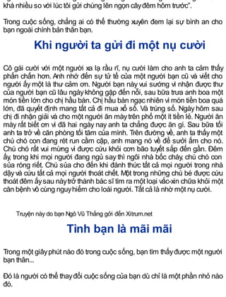 khá nhiều so với lúc tôi gửi chúng lên ngọn câyđêm hôm trước”.
Trong cuộc sống, chẳng ai có thể thường xuyên đem lại sự bình an cho
bạn ngoài chính bản thân bạn.
Khi người ta gửi đi một nụ cười
Cô gái cười với một người xa lạ rầu rĩ, nụ cười làm cho anh ta cảm thấy
phấn chấn hơn. Anh nhớ đến sự tử tế của một người bạn cũ và viết cho
người ấy một lá thư cảm ơn. Người bạn này vui sướng vì nhận được thư
của người bạn cũ lâu ngàykhông gặp đến nỗi, sau bữa trưa anh boa một
món tiền lớn cho chị hầu bàn. Chị hầu bàn ngạc nhiên vì món tiền boa quá
lớn, đã quyết định mang tất cả đi mua xổ số. Và trúng số. Ngày hôm sau
chị đi nhận giải và cho một người ăn màytrên phố một ít tiền lẻ. Người ăn
mày rất biết ơn vì đã hai ngày nay anh ta chẳng được ăn gì. Sau bữa tối
anh ta trở về căn phòng tối tăm của mình. Trên đường về, anh ta thấymột
chú chó con đang rét run cầm cập, anh mang nó về để sưởi ấm cho nó.
Chú chó rất vui mừng vì được cứu khỏi cơn bão tuyết sắp đến gần. Ðêm
ấy, trong khi mọi người đang ngủ say thì ngôi nhà bốc cháy, chú chó con
sủa róng riết. Chú sủa cho đến khi đánh thức tất cả mọi người trong nhà
dậyvà cứu tất cả mọi người thoát chết. Một trong những chú bé được cứu
thoát đêm ấysau nàytrở thành bác sĩ tìm ra một loại vắc-xin chữa khỏi một
căn bệnh vô cùng nguyhiểm cho loài người. Tất cả là nhờ một nụ cười.
Truyện này do bạn Ngô Vũ Thắng gởi đến Xitrum.net
Tình bạn là mãi mãi
Trong một giâyphút nào đó trong cuộc sống, bạn tìm thấyđược một người
bạn thân...
Đó là người có thể thayđổi cuộc sống của bạn dù chỉ là một phần nhỏ nào
đó.
 