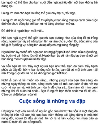 Là người có thể làm cho bạn cười đến ngặt nghẽo đến nỗi bạn không thể
dừng lại.
Là người làm cho bạn tin rằng thế giới nàythật sựtốt đẹp.
Là người đã ngồi hàng giờ để thuyết phục bạn rằng thật sự cánh cửa cuộc
đời vẫn chưa đóng lại với bạn và nó đang cho bạn mở ra.
Đó chính là người bạn mãi mãi...
Khi bạn ngã qụy và thế giới quanh bạn dường như qúa đen tối và trống
rỗng, người bạn ấysẽ nâng bạn lên và làm cho sự đen tối, trống rỗng của
thế giới ấybỗng vụt sáng lên và lấp đầynhững trống rỗng ấy.
Người bạn ấycó thể dắt bạn qua những giâyphút khó khăn của cuộc sống,
lúc buồn và cả những lúc rối trí. Người bạn ấysẽ nắm lấytaybạn và nói với
bạn rằng mọi chuyện rồi sẽ tốt đẹp.
Và nếu bạn đã tìm thấy một ngừơi bạn như thế, bạn đã cảm thấy hạnh
phúc và đầy đủ, bởi vì bạn không cần lo âu, bạn đã có một tình bạn mãi
mãi trong cuộc đời và nó sẽ không bao giờ kết thúc...
Nghĩ về bạn và tôi muốn nói rằng... những ý nghĩ của bạn làm sáng lên
những ngày tháng cô đơn, bằng cách nào đó mà bạn luôn ở đó, với nụ
cười và sự vui vẻ, với tình cảm dành để chia sẻ... Bạn làm tôi mỉm cười
những khi tôi buồn bã nhất... Bạn là người bạn thân nhất mà tôi đã có...
Cảm ơn vì đã là bạn của tôi
Cuộc sống là những va đập
Hãynghe một viên sỏi kể về nguồn gốc của mình: “Tôi vốn là một tảng đá
khổng lồ trên núi cao, trải qua bao năm tháng dài đăng đẳng bị mặt trời
nung đốt, người tôi đầy vết nứt. Tôi vỡ ra và lăn xuống núi, mưa bão và
nước lũ cuốn tôi vào sông suối.
 