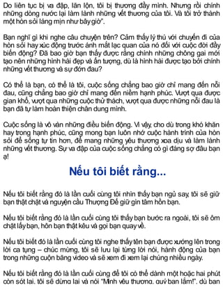 Do liên tục bị va đập, lăn lộn, tôi bị thương đầy mình. Nhưng rồi chính
những dòng nước lại làm lành những vết thương của tôi. Và tôi trở thành
một hòn sỏi láng mịn nhưbâygiờ”.
Bạn nghĩ gì khi nghe câu chuyện trên? Cảm thấy lý thú với chuyến đi của
hòn sỏi hayxúc động trước ánh mắt lạc quan của nó đối với cuộc đời đầy
biến động? Đã bao giờ bạn thấy được rằng chính những chông gai mới
tạo nên những hình hài đẹp và ấn tượng, dù là hình hài được tạo bởi chính
những vết thương và sựđớn đau?
Có thể là bạn, có thể là tôi, cuộc sống chẳng bao giờ chỉ mang đến nỗi
đau, cũng chẳng bao giờ chỉ mang đến niềm hạnh phúc. Vượt qua được
gian khổ, vượt qua những cuộc thử thách, vượt qua được những nỗi đau là
bạn đã tựlàm hoàn thiện chân dung mình.
Cuộc sống là vô vàn những điều biến động. Vì vậy, cho dù trong khó khăn
hay trong hạnh phúc, cũng mong bạn luôn nhớ cuộc hành trình của hòn
sỏi để sống tự tin hơn, để mang những yêu thương xoa dịu và làm lành
những vết thương. Sự va đập của cuộc sống chẳng có gì đáng sợ đâu bạn
ạ!
Nếu tôi biết rằng...
Nếu tôi biết rằng đó là lần cuối cùng tôi nhìn thấy bạn ngủ say, tôi sẽ giữ
bạn thật chặt và nguyện cầu Thượng Đế giữgìn tâm hồn bạn.
Nếu tôi biết rằng đó là lần cuối cùng tôi thấybạn bước ra ngoài, tôi sẽ ôm
chặt lấybạn, hôn bạn thật kêu và gọi bạn quayvề.
Nếu tôi biết đó là lần cuối cùng tôi nghe thấytên bạn được xướng lên trong
lời ca tụng – chúc mừng, tôi sẽ lưu lại từng lời nói, hành động của bạn
trong những cuộn băng video và sẽ xem đi xem lại chúng nhiều ngày.
Nếu tôi biết rằng đó là lần cuối cùng để tôi có thể dành một hoặc hai phút
còn sót lại, tôi sẽ dừng lại và nói “Mình yêu thương, quýbạn lắm!”, dù bạn
 