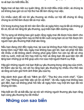 ra vẻ bạn dưbiết điều đó.
Ngàymai sẽ tạo nên sự quên lãng, đó là một điều chắc chắn; và chúng ta
sẽ không bao giờ có cơ hội thứhai để làm đúng mọi việc.
Có nhiều cách để nói lời yêu thương và nhiều cơ hội để chứng tỏ rằng
chúng ta có thể làm được tất cả mọi việc.
Chỉ trong trường hợp tôi trở nên lầm lẫn và ngàyhôm naylà tất cả những gì
tôi có, tôi sẽ nói rằng tôi yêu thương, quýmến bạn đến dường nào.
Tôi hyvọng sẽ không bao giờ quên rằng ngàymai đã được hứa dành cho
một người và ngàyhôm naycó thể là lần cuối cùng bạn có cơ hội được ôm
người bạn yêu thương thật chặt vào lòng.
Nếu bạn đang chờ đến ngàymai, tại sao lại không thực hiện mọi thứ ngay
trong hôm nay? Bởi nếu ngàymai không bao giờ tới, bạn sẽ phải hối tiếc
rất nhiều vì đã không dành những phút giây hiếm hoi còn lại để sẻ chia
một nụ cười, một cái ôm hay một nụ hôn và rằng bạn đã quá bận rộn để
tặng ban những gì có thể giúp ước mơ của một người thành sựthật.
Hãygiữ những người mà bạn thật sự yêu thương trong vòng taycủa mình,
thì thầm vào tai họ, nói với họ rằng bạn yêu thương họ nhiều như thế nào
và rằng sẽ luôn giữhình ảnh thân yêu của họ.
Hãy dành thời gian để nói “Mình xin lỗi!”, “Tha thứ cho mình nhé!”, “Cảm
ơn”, hay“Không sao! Mọi việc sẽ ổn cả thôi!”. Và nếu ngàymai không bao
giờ đến, bạn sẽ không phải hối tiếc về ngày hôm nay một khi bạn đã nói
những lời trên.
Hãybiết xin lỗi và bắt đầu lại và nói với những người thương yêu bạn rằng
bạn cũng yêu thương họ rất nhiều!
Những con sao biển
 