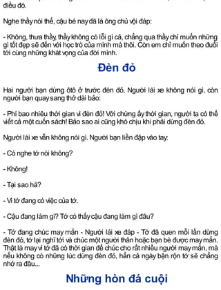 điều đó.
Nghe thầynói thế, cậu bé nayđã là ông chủ vội đáp:
- Không, thưa thầy, thầykhông có lỗi gì cả, chẳng qua thầychỉ muốn những
gì tốt đẹp sẽ đến với học trò của mình mà thôi. Còn em chỉ muốn theo đuổi
tới cùng những khát vọng của đời mình.
Đèn đỏ
Hai người bạn dừng ôtô ở trước đèn đỏ. Người lái xe không nói gì, còn
người bạn quaysang thở dài bảo:
- Phí bao nhiêu thời gian vì đèn đỏ! Với chừng ấythời gian, người ta có thể
viết cả một cuốn sách! Bảo sao ai cũng khó chịu khi phải dừng đèn đỏ.
Người lái xe vẫn không nói gì. Người bạn liền đập vào tay:
- Có nghe tớ nói không?
- Không!
- Tại sao hả?
- Vì tớ đang có việc của tớ.
- Cậu đang làm gì? Tớ có thấycậu đang làm gì đâu?
- Tớ đang chúc may mắn - Người lái xe đáp - Tớ đã quen mỗi lần dừng
đèn đỏ, tớ lại nghĩ tới và chúc một người thân hoặc bạn bè được maymắn.
Thật là mayvì tớ đã có thời gian để chúc cho rất nhiều người maymắn, mà
nếu không có những lúc dừng đèn đỏ, hẳn cả ngày bận rộn tớ sẽ chẳng
nhớ ra đâu...
Những hòn đá cuội
 