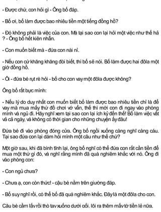 - Được chứ, con hỏi gì - Ông bố đáp.
- Bố ơi, bố làm được bao nhiêu tiền một tiếng đồng hồ?
- Đó không phải là việc của con. Mà tại sao con lại hỏi một việc như thế hả
? - Ông bố hết kiên nhẫn.
- Con muốn biết mà - đứa con nài nỉ.
- Nếu con cứkhăng khăng đòi biết, thì bố sẽ nói. Bố làm được hai đôla một
giờ đồng hồ.
- Ôi - đứa bé rụt rè hỏi - bố cho con vaymột đôla được không?
Ông bố rất bực mình:
- Nếu lý do duy nhất con muốn biết bố làm được bao nhiêu tiền chỉ là để
vay mà mua mấy thứ đồ chơi vớ vẩn, thế thì mời con đi ngay vào phòng
mình và ngủ đi. Hãynghĩ xem tại sao con lại ích kỷđến thế! Bố làm việc vất
vả cả ngày, và không có thời gian cho những chuyện ấyđâu!
Đứa bé đi vào phòng đóng cửa. Ông bố ngồi xuống càng nghĩ càng cáu.
Tại sao đứa con lại dám hỏi mình một câu nhưthế chứ?
Một giờ sau, khi đã bình tĩnh lại, ông bố nghĩ có thể đứa con rất cần tiền để
mua một thứ gì đó, và nghĩ rằng mình đã quá nghiêm khắc với nó. Ông đi
vào phòng con:
- Con ngủ chưa?
- Chưa ạ, con còn thức! - cậu bé nằm trên giường đáp.
- Bố suynghĩ rồi, có thể bố đã quá nghiêm khắc. Đâylà một đôla cho con.
Cậu bé cầm lấyrồi thò tayxuống dưới gối, lôi ra thêm mấytờ tiền lẻ nữa.
 