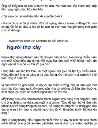 Ông bố thấy con có tiền từ trước lại cáu. Khi đứa con xếp thành một xếp
tiền ngayngắn, ông bố càu nhàu:
- Tại sao con lại vaythêm tiền khi con đã có rồi?
- Vì con chưa có đủ ạ! - Bỗng đứa trẻ ngẩng lên vui sướng - Bâygiờ thì con
có đủ rồi! Bố ơi, đây là hai đô la, con có thể mua một giờ trong thời gian
của bố không?
Truyện này do thành viên SkyMaster gởi đến Xitrum.net
Người thợ xây
Người thợ xâynọ đã làm việc rất chuyên cần và hữu hiệu trong nhiều năm
cho một hãng thầu xây dựng. Một ngày kia, ông ngỏ ý với hãng muốn xin
nghỉ việc về hưu để vui thú với gia đình.
Hãng thầu rất tiếc khi thiếu đi một người thợ giỏi đã tận tụy nhiều năm.
Hãng đề nghị ông cố gắng ở lại giúp hãng xâymột căn nhà trước khi thôi
việc. Ông ta nhận lời.
Vì biết mình sẽ giải nghệ, cùng với sự miễn cưỡng, ông ta làm việc một
cách tắc trách qua quít, xây dựng căn nhà với những vật liệu tầm thường,
kém chọn lọc, miễn có một bề ngoài đẹp đẽ mà thôi.
Mấytháng sau, căn nhà đã hoàn thành. Người chủ hãng mời ông đến, trao
cho ông chiếc chìa khóa của ngôi nhà và nói: "Ông đã gắn bó và làm việc
rất tận tụyvới hãng trong nhiều năm, để tưởng thưởng về sự đóng góp của
ông cho sự thịnh vượng của hãng, chúng tôi xin tặng ông ngôi nhà vừa xây
xong!"
Thật là bàng hoàng. Nếu người thợ biết mình sẽ xâycất căn nhà cho chính
mình thì hẳn ông ta đã làm việc cẩn thận hơn và chọn lựa những vật liệu có
 