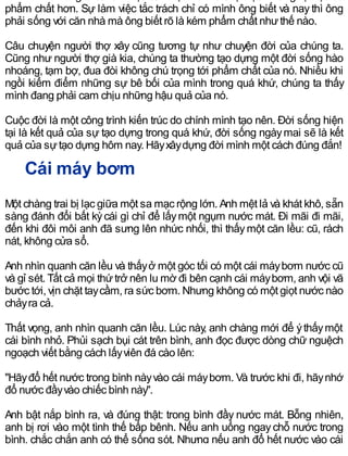 phẩm chất hơn. Sự làm việc tắc trách chỉ có mình ông biết và nay thì ông
phải sống với căn nhà mà ông biết rõ là kém phẩm chất nhưthế nào.
Câu chuyện người thợ xây cũng tương tự như chuyện đời của chúng ta.
Cũng như người thợ già kia, chúng ta thường tạo dựng một đời sống hào
nhoáng, tạm bợ, đua đòi không chú trọng tới phẩm chất của nó. Nhiều khi
ngồi kiểm điểm những sự bê bối của mình trong quá khứ, chúng ta thấy
mình đang phải cam chịu những hậu quả của nó.
Cuộc đời là một công trình kiến trúc do chính mình tạo nên. Đời sống hiện
tại là kết quả của sự tạo dựng trong quá khứ, đời sống ngàymai sẽ là kết
quả của sựtạo dựng hôm nay. Hãyxâydựng đời mình một cách đúng đắn!
Cái máy bơm
Một chàng trai bị lạc giữa một sa mạc rộng lớn. Anh mệt lả và khát khô, sẵn
sàng đánh đổi bất kỳcái gì chỉ để lấymột ngụm nước mát. Đi mãi đi mãi,
đến khi đôi môi anh đã sưng lên nhức nhối, thì thấymột căn lều: cũ, rách
nát, không cửa sổ.
Anh nhìn quanh căn lều và thấyở một góc tối có một cái máybơm nước cũ
và gỉ sét. Tất cả mọi thứtrở nên lu mờ đi bên cạnh cái máybơm, anh vội vã
bước tới, vịn chặt taycầm, ra sức bơm. Nhưng không có một giọt nước nào
chảyra cả.
Thất vọng, anh nhìn quanh căn lều. Lúc này, anh chàng mới để ýthấymột
cái bình nhỏ. Phủi sạch bụi cát trên bình, anh đọc được dòng chữ nguệch
ngoạch viết bằng cách lấyviên đá cào lên:
"Hãyđổ hết nước trong bình nàyvào cái máybơm. Và trước khi đi, hãynhớ
đổ nước đầyvào chiếc bình này".
Anh bật nắp bình ra, và đúng thật: trong bình đầy nước mát. Bỗng nhiên,
anh bị rơi vào một tình thế bấp bênh. Nếu anh uống ngaychỗ nước trong
bình, chắc chắn anh có thể sống sót. Nhưng nếu anh đổ hết nước vào cái
 