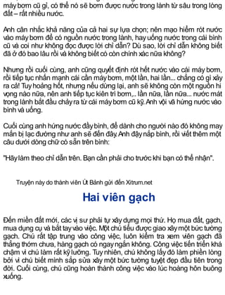 máybơm cũ gỉ, có thể nó sẽ bơm được nước trong lành từ sâu trong lòng
đất – rất nhiều nước.
Anh cân nhắc khả năng của cả hai sự lựa chọn; nên mạo hiểm rót nước
vào máybơm để có nguồn nước trong lành, hayuống nước trong cái bình
cũ và coi như không đọc được lời chỉ dẫn? Dù sao, lời chỉ dẫn không biết
đã ở đó bao lâu rồi và không biết có còn chính xác nữa không?
Nhưng rồi cuối cùng, anh cũng quyết định rót hết nước vào cái máy bơm,
rồi tiếp tục nhấn mạnh cái cần máybơm, một lần, hai lần... chẳng có gì xảy
ra cả! Tuyhoảng hốt, nhưng nếu dừng lại, anh sẽ không còn một nguồn hi
vọng nào nữa, nên anh tiếp tục kiên trì bơm,.. lần nữa, lần nữa... nước mát
trong lành bắt đầu chảyra từ cái máybơm cũ kỹ.Anh vội vã hứng nước vào
bình và uống.
Cuối cùng anh hứng nước đầybình, để dành cho người nào đó không may
mắn bị lạc đường như anh sẽ đến đây.Anh đậynắp bình, rồi viết thêm một
câu dưới dòng chữcó sẵn trên bình:
"Hãylàm theo chỉ dẫn trên. Bạn cần phải cho trước khi bạn có thể nhận".
Truyện này do thành viên Út Bảnh gửi đến Xitrum.net
Hai viên gạch
Đến miền đất mới, các vị sư phải tự xâydựng mọi thứ. Họ mua đất, gạch,
mua dụng cụ và bắt tayvào việc. Một chú tiểu được giao xâymột bức tường
gạch. Chú rất tập trung vào công việc, luôn kiểm tra xem viên gạch đã
thẳng thớm chưa, hàng gạch có ngayngắn không. Công việc tiến triển khá
chậm vì chú làm rất kỹlưỡng. Tuynhiên, chú không lấyđó làm phiền lòng
bởi vì chú biết mình sắp sửa xây một bức tường tuyệt đẹp đầu tiên trong
đời. Cuối cùng, chú cũng hoàn thành công việc vào lúc hoàng hôn buông
xuống.
 