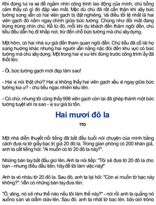 Khi đứng lui ra xa để ngắm nhìn công trình lao động của mình, chú bỗng
cảm thấy có gì đó đập vào mắt. Mặc dù chú đã rất cẩn thận khi xây bức
tường song vẫn có hai viên gạch bị đặt nghiêng. Và điều tồi tệ nhất là hai
viên gạch đó nằm ngay chính giữa bức tường. Chúng như đôi mắt đang
trừng trừng nhìn chú. Kể từ đó, mỗi khi du khách đến thăm ngôi đền, chú
tiểu đều dẫn họ đi khắp nơi, trừđến chỗ bức tường mà chú xâydựng.
Một hôm, có hai nhà sư già đến tham quan ngôi đền. Chú tiểu đã cố lái họ
sang hướng khác nhưng hai người vẫn nằng nặc đòi đến khu vực có bức
tường mà chú xâydựng. Một trong hai vị sưkhi đứng trước công trình ấyđã
thốt lên:
- Ôi, bức tường gạch mới đẹp làm sao!
- Hai vị nói thật chứ? Hai vị không thấyhai viên gạch xấu xí ngaygiữa bức
tường kia ư? - chú tiểu ngạc nhiên kêu lên.
- Có chứ, nhưng tôi cũng thấy998 viên gạch còn lại đã ghép thành một bức
tường tuyệt vời ra sao - vị sưgià từtốn.
Hai mươi đô la
TTO
Một nhà diễn thuyết nổi tiếng đã bắt đầu buổi nói chuyện của mình bằng
cách đưa ra tờ giấybạc trị giá 20 đô la. Trong gian phòng có 200 khán giả,
anh ta cất tiếng hỏi: "Ai muốn có tờ 20 đô la này?".
Những bàn taybắt đầu giơ lên.Anh ta nói tiếp: "Tôi sẽ đưa tờ 20 đô la cho
bạn - nhưng điều đầu tiên, hãyđể tôi làm việc này!"
Anh ta vò nhàu tờ 20 đô la. Sau đó, anh ta lại hỏi: "Còn ai muốn tờ bạc này
không?". Vẫn có những bàn tayđưa lên.
"Ồ, vâng, nó sẽ như thế nào nếu tôi làm thế này?" - nói rồi anh ta quẳng nó
xuống sàn và giẫm giàylên. Sau đó, anh ta nhặt tờ bạc lên, bâygiờ trông
 