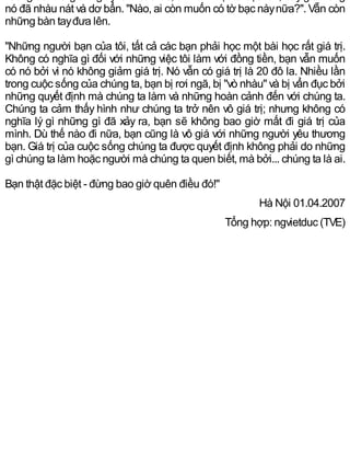 nó đã nhàu nát và dơ bẩn. "Nào, ai còn muốn có tờ bạc nàynữa?". Vẫn còn
những bàn tayđưa lên.
"Những người bạn của tôi, tất cả các bạn phải học một bài học rất giá trị.
Không có nghĩa gì đối với những việc tôi làm với đồng tiền, bạn vẫn muốn
có nó bởi vì nó không giảm giá trị. Nó vẫn có giá trị là 20 đô la. Nhiều lần
trong cuộc sống của chúng ta, bạn bị rơi ngã, bị "vò nhàu" và bị vẩn đục bởi
những quyết định mà chúng ta làm và những hoàn cảnh đến với chúng ta.
Chúng ta cảm thấy hình như chúng ta trở nên vô giá trị; nhưng không có
nghĩa lý gì những gì đã xảy ra, bạn sẽ không bao giờ mất đi giá trị của
mình. Dù thế nào đi nữa, bạn cũng là vô giá với những người yêu thương
bạn. Giá trị của cuộc sống chúng ta được quyết định không phải do những
gì chúng ta làm hoặc người mà chúng ta quen biết, mà bởi... chúng ta là ai.
Bạn thật đặc biệt - đừng bao giờ quên điều đó!"
Hà Nội 01.04.2007
Tổng hợp: ngvietduc (TVE)
 