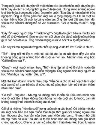 Trong một buổi nói chuyện với một nhóm các doanh nhân, một chuyên gia
trình bàyvề cách sử dụng thời gian có hiệu quả. Đứng trước những người
khá thành đạt trong cuộc sống, ông mỉm cười: "Sau đâylà một câu hỏi trắc
nghiệm". Ông ta lấy từ gầm bàn một cái lọ rộng miệng cỡ 4 lít và một túi
chứa những hòn đá cuội to bằng nắm tay. Ông lần lượt đặt từng hòn đá
vào lọ cho đến khi không thể bỏ vào được nữa. "Cái lọ có đầychưa?" - ông
hỏi.
"Đầyrồi" - mọi người đáp. "Thật không?" - ông lấytừgầm bàn ra một túi sỏi
nhỏ đổ từtừvào lọ và lắc cho các hòn sỏi chen vào tất cả các khoảng trống
giữa các hòn đá cuội. Ông nhoẻn miệng cười và hỏi: "Cái lọ đầychưa?".
Lần nàythì mọi người dường nhưbắt kịp ông. Ai đó trả lời: "Chắc là chưa".
"Tốt!" - ông nói và lấy ra một túi cát đổ vào lọ và cát chen đầy vào các
khoảng trống giữa những hòn đá cuội và hòn sỏi. Một lần nữa, ông hỏi:
"Cái lọ đầychưa ?".
"Chưa" - mọi người nhao nhao. "Tốt" - ông lặp lại và vớ lấy bình nước đổ
vào lọ cho đến khi nước ngập đến miệng lọ. Ông ngước nhìn mọi người và
hỏi: "Minh họa nàynói lên điều gì?".
Một nhà kinh doanh nhanh nhảu đáp: "Vấn đề là cho dù kế hoạch làm việc
của bạn có sít sao thế nào đi nữa, nếu cố gắng bạn luôn có thể làm thêm
nhiều việc nữa!"
"Có thể" - ông đáp - Nhưng đó không phải là vấn đề. Điều mà minh họa
vừa rồi nói lên là bạn không đặt những hòn đá cuội vào lọ trước, bạn sẽ
không bao giờ có thể nhét chúng vào được".
Cái gì là những "hòn đá cuội" trong cuộc sống của bạn? Có thể là một dự
án, một hoài bão mà bạn muốn thực hiện, thời gian với những người mà
bạn thương yêu, học vấn của bạn, sức khỏe của bạn... Nhưng nhớ đặt
những "hòn đá cuội" đó vào lọ trước hoặc bạn sẽ không bao giờ nhét
chúng vào được. Chúng ta luôn cố gắng làm thật nhiều việc trong khoảng
 