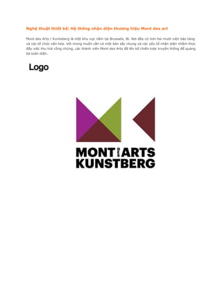 Nghệ thuật thiết kế: Hệ thống nhận diện thương hiệu Mont des art

Mont des Arts / Kuntsberg là một khu vực nằm tại Brussels, Bỉ. Nơi đây có hơn hai mươi viện bảo tàng
và các tổ chức văn hóa. Với mong muốn cần có một bản sắc chung và các yếu tố nhận diện nhằm thúc
đẩy việc thu hút công chúng, các thành viên Mont des Arts đã lên kế chiến lược truyền thông để quảng
bá toàn diện.
 