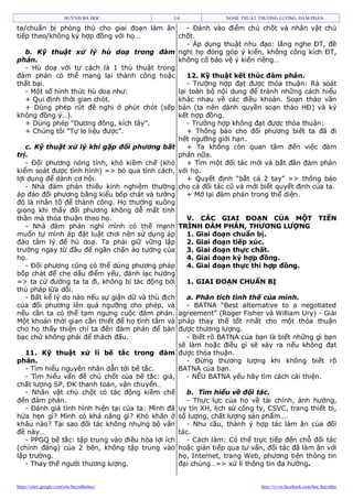HUỲNH BÁ HỌC            3/4             NGHỆ THUẬT THƯƠNG LƯỢNG, ĐÀM PHÁN

ta/chuẩn bị phòng thủ cho giai đoạn làm ăn          - Đánh vào điểm chủ chốt và nhân vật chủ
tiếp theo/không ký hợp đồng với họ…              chốt.
                                                    - Áp dụng thuật nhu đạo: lắng nghe ĐT, đề
   b. Kỹ thuật xử lý hù doạ trong đàm nghị họ đóng góp ý kiến, không công kích ĐT,
phán.                                            không cố bảo vệ ý kiến riêng…
   - Hù doạ với tư cách là 1 thủ thuật trong
đàm phán có thể mang lại thành công hoặc            12. Kỹ thuật kết thúc đàm phán.
thất bại.                                           - Trường hợp đạt được thỏa thuận: Rà soát
   - Một số hình thức hù doạ như:                lại toàn bộ nội dung để tránh những cách hiểu
   + Qui định thời gian chót.                    khác nhau về các điều khoản. Soạn thảo văn
   + Dùng phép rút đề nghị ở phút chót (sếp bản (ta nên dành quyền soạn thảo HĐ) và ký
không đồng ý…).                                  kết hợp đồng.
   + Dùng phép “Dương đông, kích tây”.              - Trường hợp không đạt được thỏa thuận:
   + Chúng tôi “Tự lo liệu được”.                   + Thông báo cho đối phương biết ta đã đi
                                                 hết ngưỡng giới hạn.
   c. Kỹ thuật xử lý khi gặp đối phương bất         + Ta không còn quan tâm đến việc đàm
trị.                                             phán nữa.
   - Đối phương nóng tính, khó kiềm chế (khó        + Tìm một đối tác mới và bắt đần đàm phán
kiểm soát được tình hình) => bỏ qua tính cách, với họ.
lợi dụng để dành cơ hội.                            + Quyết định “bắt cá 2 tay” => thông báo
   - Nhà đàm phán thiếu kinh nghiệm thường cho cả đối tác cũ và mới biết quyết định của ta.
áp đảo đối phương bằng kiểu bốp chát và tưởng       + Mở lại đàm phán trong thể diện.
đó là nhân tố để thành công. Họ thường xuống
giọng khi thấy đối phương không dễ mất tinh
thần mà thỏa thuận theo họ.                         V. CÁC GIAI ĐOẠN CỦA MỘT TIẾN
   - Nhà đàm phán nghĩ mình có thế mạnh TRÌNH ĐÀM PHÁN, THƯƠNG LƯỢNG
muốn tự mình áp đặt luật chơi nên sử dụng áp        1. Giai đoạn chuẩn bị.
đảo tâm lý để hù doạ. Ta phải giữ vững lập          2. Giai đoạn tiếp xúc.
trường ngay từ đầu để ngăn chặn ảo tưởng của        3. Giai đoạn thực chất.
họ.                                                 4. Giai đoạn ký hợp đồng.
   - Đối phương cũng có thể dùng phương pháp        4. Giai đoạn thực thi hợp đồng.
bốp chát để che dấu điểm yếu, đánh lạc hướng
=> ta cứ đường ta ta đi, không bị tác động bởi      1. GIAI ĐOẠN CHUẨN BỊ
thủ pháp lừa dối.
   - Bất kể lý do nào nếu sự giận dữ và thù địch    a. Phân tích tình thế của mình.
của đối phương lên quá ngưỡng cho phép, và          - BATNA “Best alternative to a negotiated
nếu cần ta có thể tạm ngưng cuộc đàm phán. agreement” (Roger Fisher và William Ury) - Giải
Một khoản thời gian cần thiết để họ tĩnh tâm và pháp thay thế tốt nhất cho một thỏa thuận
cho họ thấy thiện chí ta đến đàm phán để bàn được thương lượng.
bạc chứ không phải để thách đấu.                    - Biết rõ BATNA của bạn là biết những gì bạn
                                                 sẽ làm hoặc điều gì sẽ xảy ra nếu không đạt
   11. Kỹ thuật xử lí bế tắc trong đàm được thỏa thuận.
phán.                                               - Đừng thương lượng khi không biết rõ
   - Tìm hiểu nguyên nhân dẫn tới bế tắc.        BATNA của bạn.
   - Tìm hiểu vấn đề chủ chốt của bế tắc: giá,      - NẾU BATNA yếu hãy tìm cách cải thiện.
chất lượng SP, ĐK thanh toán, vận chuyển…
   - Nhân vật chủ chốt có tác động kiềm chế         b. Tìm hiểu về đối tác.
đến đàm phán.                                       - Thực lực của họ về tài chính, ảnh hưởng,
   - Đánh giá tình hình hiện tại của ta: Mình đã uy tín XH, lịch sử công ty, CSVC, trang thiết bị,
hứa hẹn gì? Mình có khả năng gì? Khó khăn ở số lượng, chất lượng sản phẩm….
khâu nào? Tại sao đối tác không nhựng bộ vấn        - Nhu cầu, thành ý hợp tác làm ăn của đối
đề này…                                          tác.
   - PPGQ bế tắc: tập trung vào điều hòa lợi ích    - Cách làm: Có thể trực tiếp đến chỗ đối tác
(chính đáng) của 2 bên, không tập trung vào hoặc gián tiếp qua tư vấn, đối tác đã làm ăn với
lập trường.                                      họ, Internet, trang Web, phương tiện thông tin
   - Thay thế người thương lượng.                đại chúng…=> xử lí thông tin đa hướng.


https://sites.google.com/site/huynhbahoc/                                   http://vi-vn.facebook.com/hoc.huynhba
 