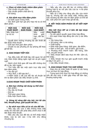 HUỲNH BÁ HỌC           4/4              NGHỆ THUẬT THƯƠNG LƯỢNG, ĐÀM PHÁN

    c. Chọn cá nhân hoặc nhóm đàm phán                - Nếu yêu cầu của đối tác có những điểm
    - Tiêu chuẩn chuyên môn.                       không hợp lý so với yêu cầu của ta =>ta phải
    - Tiêu chuẩn phẩm chất tâm lý.                 thuyết phục họ.
    - Số lượng.                                       - Nếu cả 2 bên cho rằng yêu cầu của mình
                                                   hợp lý, nhưng vẫn còn khác biệt, không bên
  d. Xác định mục tiêu đàm phán                    nào nhượng bộ bên nào thì đàm phán có thể bế
  - Là bước quan trọng nhất.                       tắc. Cần phải tìm cách tháo gỡ bế tắc.
  - Xác định giới hạn giá phù hợp mà ta có thể
đàm phán.                                            4. KẾT THÚC ĐÀM PHÁN VÀ KÝ KẾT HỢP
                                                   ĐỒNG
      MỨC GIÁ                     MỨC GIÁ
                                  MỨC GIÁ
     THẤP NHẤT                   ĐÀM PHÁN
                                 CAO NHẤT         Nếu kết thúc ĐP và 2 bên đã đạt được
    Nếu thấp hơn                 Nếu    vượt   thỏa thuận thì:
    ta rút lui                   khỏi    giới     - Ta nên giành quyền soạn thảo hợp đồng.
                                 hạn, đối tác     - Khi soạn thảo hợp đồng cần chú ý các điều
                                 rút           khoản:
  - Quyết định những nhượng bộ cần thiết để       + Tên hàng hóa.
đạt được thỏa thuận.                              + Số lượng, đơn vị đo lường.
  - Giới hạn thời gian đàm phán.                  + Chất lượng.
  - Chuẩn bị các phương án dự phòng để tháo       + Điều kiện giao hàng: thời gian, địa điểm.
gỡ bế tắc.                                        + Đơn vị tính giá: Giá cố định, giá trượt...
                                                  + Phương thức thanh toán: đổi hàng, tiền
  2. GIAI ĐOẠN TIẾP XÚC                        mặt, chuyển khoản …
                                                  + Điều khoản đảm bảo thực thi HĐ: cầm cố,
  - Tạo điều kiện để thiết lập mối quan hệ cởi thế chấp…
mở, thân thiện bằng ngôn ngữ nói và phi ngôn      + Điều khoản thủ tục giải quyết tranh chấp
ngữ.                                           (ở đâu? Chi phí?...)
  - Dành chút thời gian để trao đổi những chủ     + Các điều khoản khác…
đề tự do, bên ngoài…
  - Tìm hiểu đối tác một cách trực tiếp trên      5. GIAI ĐOẠN THỰC THI HỢP ĐỒNG
bàn đàm phán.                                     - Giao cho cá nhân hoặc tổ quản lý các hạng
  + Họ cần gì?                                 mục và thực thi hợp đồng.
  + Mục đích, ý đồ hợp tác?...                    - Trong quá trình thực thi hợp đồng có những
  =>Nắm được ý đồ của đối tác sẽ thuận lợi vấn đề nảy sinh 2 bên gặp nhau để bàn bạc,
khi ta đàm phán các điều khoản cụ thể.         thượng lượng tiếp.

    3.GIAI ĐOẠN THỰC CHẤT ĐÀM PHÁN

    a. Bàn bạc những nội dung cụ thể như:
    - Sản phẩm.
    - Yêu cầu kỹ thuật
    - Giá cả.
    - Thời gian giao hàng.
    - Điều kiện thanh toán…

  b. Dùng kỹ năng đặt câu hỏi, trả lời câu
hỏi, thuyết phục, giải quyết bế tắc…

  c. So sách mục tiêu cả ta và của đối tác
  - Nếu yêu cầu của 2 bên không khác biệt
nhiều thì mỗi bên cần phải điều chỉnh chút ít để
đạt được thỏa thuận.
  - Nếu yêu cầu của đối tác có thể chấp nhận
được, của ta còn cao =>ta nên chủ động
nhuợng bộ.



https://sites.google.com/site/huynhbahoc/                                   http://vi-vn.facebook.com/hoc.huynhba
 