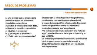 ÁRBOL DE PROBLEMAS
Es una técnica que se emplea para
identificar todos los problemas
vinculados con un tema
específico o con una situación dada,
utilizando la relación causa-efecto.
a) ¿Cuál es el problema?
b) ¿Qué origina el problema?
c) ¿Cuáles son sus consecuencias?
Proceso de construcción:
Empezar con la identificación de los problemas
relacionados con una determinada realidad
o con un tema específico seleccionado. Enumerar
tantos los problemas como sea necesario,
teniendo en cuenta que un problema
“no es la ausencia de una solución” o la “falta de
algo” , sino la diferencia de lo que se QUIERE y lo
que se TIENE.
De todos los problemas enumerados, identificar el
central que el proyecto pretende revertir y
preguntar cuales son (o podrían ser) sus causas
más importantes.
 