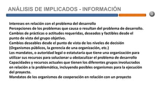 ANÁLISIS DE IMPLICADOS - INFORMACIÓN
Intereses en relación con el problema del desarrollo
Percepciones de los problemas que causa o resultan del problema de desarrollo.
Cambios de prácticas o actitudes requeridas, deseados y factibles desde el
punto de vista del grupo objetivo.
Cambios deseables desde el punto de vista de los niveles de decisión
(Organismos públicos, la gerencia de una organización, etc.)
Los mandatos, o autoridad legal o estatutaria que tiene una organización para
utilizar sus recursos para solucionar u obstaculizar el problema de desarrollo
Capacidades y recursos actuales que tienen los diferentes grupos involucrados
en relación a la problemática, incluyendo posibles organismos para la ejecución
del proyecto.
Mandatos de los organismos de cooperación en relación con un proyecto
 