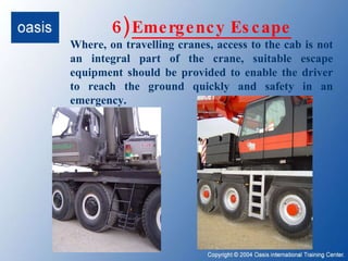 6)   Emergency Escape Where, on travelling cranes, access to the cab is not an integral part of the crane, suitable escape equipment should be provided to enable the driver to reach the ground quickly and safety in an emergency. 