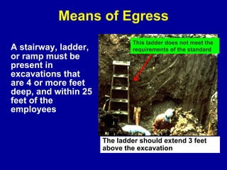 Means of Egress A stairway, ladder, or ramp must be present in excavations that are 4 or more feet deep, and within 25 feet of the employees This ladder does not meet the requirements of the standard The ladder should extend 3 feet  above the excavation 