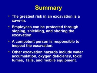 Summary The greatest risk in an excavation is a cave-in. Employees can be protected through sloping, shielding, and shoring the excavation. A competent person is responsible to inspect the excavation.  Other excavation hazards include water accumulation, oxygen deficiency, toxic fumes,  falls, and mobile equipment. 