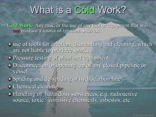 What is a  Cold  Work ? Cold Work-  Any task, or the use of any tool or equipment that will  not  produce a source of ignition. Such as: use of tools for erection, dismantling and cleaning, which are not liable to produce sparks, Pressure testing of plant and equipment Disconnection or opening  up of any closed pipeline or vessel Spading and de-spading of hydrocarbon line Chemical cleaning Handling of  hazardous substances, e.g. radioactive source, toxic / corrosive chemicals, asbestos, etc 