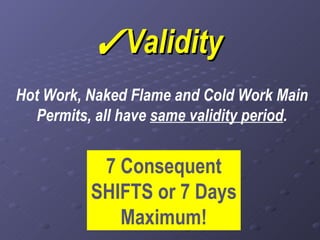  Validity Hot Work, Naked Flame and Cold Work Main Permits, all have  same validity period . 7 Consequent SHIFTS or 7 Days Maximum! 