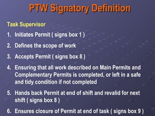 PTW Signatory Definition Task Supervisor  Initiates Permit ( signs box 1 ) Defines the scope of work Accepts Permit ( signs box 8 ) Ensuring that all work described on Main Permits and Complementary Permits is completed, or left in a safe and tidy condition if not completed   Hands back Permit at end of shift and revalid for next shift ( signs box 8 ) Ensures closure of Permit at end of task ( signs box 9 ) 