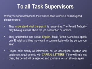 To all Task Supervisors When you send someone to the Permit Office to have a permit signed, please ensure: They  understand what the permit  is requesting. The Permit Authority may have questions about the job description or location. They understand and speak  English . Most Permit Authorities speak only English   and they may want to communicate with the person you send Please print clearly all information on job description, location and equipment requirements with  CAPITAL LETTERS , If the writing is not clear, the permit will be rejected and you have to start all over again  