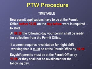 PTW Procedure  TIMETABLE New permit applications have to be at the Permit Office  before   12:00  on the  day before  work is required to start. At  06:30  the following day your permit shall be ready for collection from the Permit Office. If a permit requires revalidation for night shift working then it  must  be at the Permit Office by  16:30 Dayshift permits  must  be at the Permit Office by  17:00  or they shall not be revalidated for the following day. 