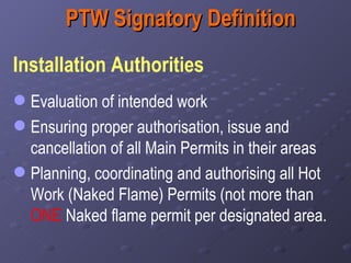 PTW Signatory Definition Installation Authorities   Evaluation of intended work Ensuring proper authorisation, issue and cancellation of all Main Permits in their areas Planning, coordinating and authorising all Hot Work (Naked Flame) Permits (not more than  ONE  Naked flame permit per designated area.  