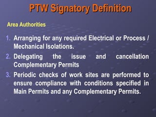 PTW Signatory Definition Area Authorities  Arranging for any required Electrical or Process / Mechanical Isolations. Delegating the issue and cancellation Complementary Permits  Periodic checks of work sites are performed to ensure compliance with conditions specified in Main Permits and any Complementary Permits. 
